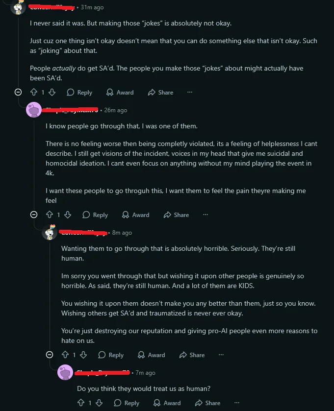 a screenshot of a reddit conversation where person A reprimands someone for making what seemed like a joke about wanting AI users to be raped. person B elaborates that they were being serious and that they know how it feels to be raped. Person A says that's a horrible thing to want someone to go through because they're still human, and person B replies asking if person A thinks they would treat us as human.